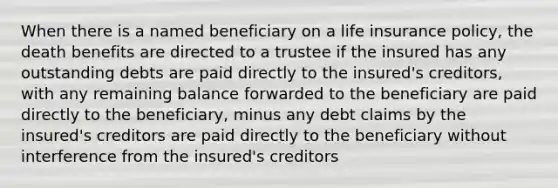 When there is a named beneficiary on a life insurance policy, the death benefits are directed to a trustee if the insured has any outstanding debts are paid directly to the insured's creditors, with any remaining balance forwarded to the beneficiary are paid directly to the beneficiary, minus any debt claims by the insured's creditors are paid directly to the beneficiary without interference from the insured's creditors