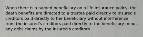 When there is a named beneficiary on a life insurance policy, the death benefits are directed to a trustee paid directly to insured's creditors paid directly to the beneficiary without interference from the insured's creditors paid directly to the beneficiary minus any debt claims by the insured's creditors