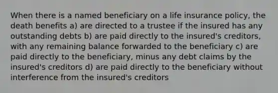 When there is a named beneficiary on a life insurance policy, the death benefits a) are directed to a trustee if the insured has any outstanding debts b) are paid directly to the insured's creditors, with any remaining balance forwarded to the beneficiary c) are paid directly to the beneficiary, minus any debt claims by the insured's creditors d) are paid directly to the beneficiary without interference from the insured's creditors