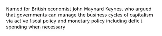 Named for British economist John Maynard Keynes, who argued that governments can manage the business cycles of capitalism via active fiscal policy and monetary policy including deficit spending when necessary