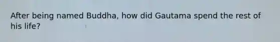 After being named Buddha, how did Gautama spend the rest of his life?