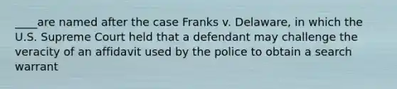 ____are named after the case Franks v. Delaware, in which the U.S. Supreme Court held that a defendant may challenge the veracity of an affidavit used by the police to obtain a search warrant