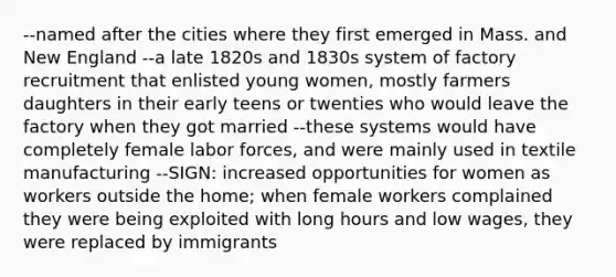 --named after the cities where they first emerged in Mass. and New England --a late 1820s and 1830s system of factory recruitment that enlisted young women, mostly farmers daughters in their early teens or twenties who would leave the factory when they got married --these systems would have completely female labor forces, and were mainly used in textile manufacturing --SIGN: increased opportunities for women as workers outside the home; when female workers complained they were being exploited with long hours and low wages, they were replaced by immigrants