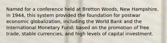 Named for a conference held at Bretton Woods, New Hampshire, in 1944, this system provided the foundation for postwar economic globalization, including the World Bank and the International Monetary Fund; based on the promotion of free trade, stable currencies, and high levels of capital investment.