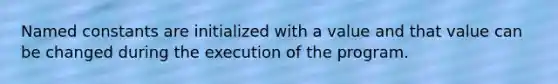 Named constants are initialized with a value and that value can be changed during the execution of the program.