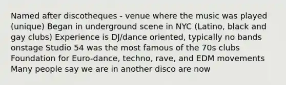 Named after discotheques - venue where the music was played (unique) Began in underground scene in NYC (Latino, black and gay clubs) Experience is DJ/dance oriented, typically no bands onstage Studio 54 was the most famous of the 70s clubs Foundation for Euro-dance, techno, rave, and EDM movements Many people say we are in another disco are now