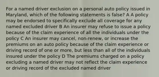 For a named driver exclusion on a personal auto policy issued in Maryland, which of the following statements is false? A A policy may be endorsed to specifically exclude all coverage for any named excluded driver B An insurer may refuse to issue a policy because of the claim experience of all the individuals under the policy C An insurer may cancel, non-renew, or increase the premiums on an auto policy because of the claim experience or driving record of one or more, but less than all of the individuals insured under the policy D The premiums charged on a policy excluding a named driver may not reflect the claim experience or driving record of the excluded named driver