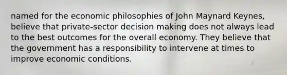 named for the economic philosophies of John Maynard Keynes, believe that private-sector decision making does not always lead to the best outcomes for the overall economy. They believe that the government has a responsibility to intervene at times to improve economic conditions.