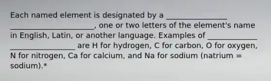 Each named element is designated by a ________________ ______________________, one or two letters of the element's name in English, Latin, or another language. Examples of _____________ _________________ are H for hydrogen, C for carbon, O for oxygen, N for nitrogen, Ca for calcium, and Na for sodium (natrium = sodium).*