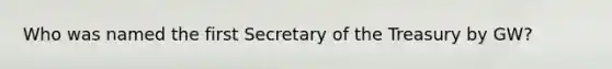 Who was named the first Secretary of the Treasury by GW?