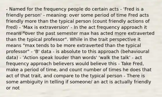 - Named for the frequency people do certain acts - 'Fred is a friendly person' - meaning: over some period of time Fred acts friendly more than the typical person (count friendly actions of Fred) - 'Max is extraversion' - In the act frequency approach it means "over the past semester max has acted more extraverted than the typical professor". While in the trait perspective it means "max tends to be more extraverted than the typical professor" - 'B' data - is absolute to this approach (behavioural data) - 'Action speak louder than words' 'walk the talk' - act frequency approach believers would believe this - Take Fred, make a period of time, and count number of times he does that act of that trait, and compare to the typical person - There is some ambiguity in telling if someone/ an act is actually friendly or not