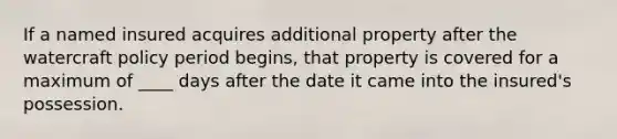 If a named insured acquires additional property after the watercraft policy period begins, that property is covered for a maximum of ____ days after the date it came into the insured's possession.