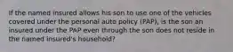 If the named insured allows his son to use one of the vehicles covered under the personal auto policy (PAP), is the son an insured under the PAP even through the son does not reside in the named insured's household?