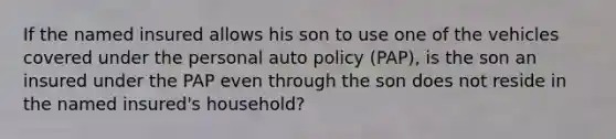 If the named insured allows his son to use one of the vehicles covered under the personal auto policy (PAP), is the son an insured under the PAP even through the son does not reside in the named insured's household?