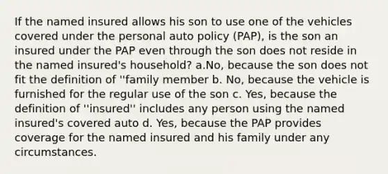 If the named insured allows his son to use one of the vehicles covered under the personal auto policy (PAP), is the son an insured under the PAP even through the son does not reside in the named insured's household? a.No, because the son does not fit the definition of ''family member b. No, because the vehicle is furnished for the regular use of the son c. Yes, because the definition of ''insured'' includes any person using the named insured's covered auto d. Yes, because the PAP provides coverage for the named insured and his family under any circumstances.