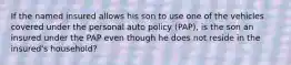 If the named insured allows his son to use one of the vehicles covered under the personal auto policy (PAP), is the son an insured under the PAP even though he does not reside in the insured's household?