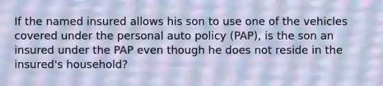 If the named insured allows his son to use one of the vehicles covered under the personal auto policy (PAP), is the son an insured under the PAP even though he does not reside in the insured's household?