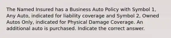 The Named Insured has a Business Auto Policy with Symbol 1, Any Auto, indicated for liability coverage and Symbol 2, Owned Autos Only, indicated for Physical Damage Coverage. An additional auto is purchased. Indicate the correct answer.