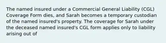 The named insured under a Commercial General Liability (CGL) Coverage Form dies, and Sarah becomes a temporary custodian of the named insured's property. The coverage for Sarah under the deceased named insured's CGL form applies only to liability arising out of