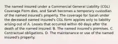 The named insured under a Commercial General Liability (CGL) Coverage Form dies, and Sarah becomes a temporary custodian of the named insured's property. The coverage for Sarah under the deceased named insured's CGL form applies only to liability arising out of A. Losses that occurred within 60 days after the death of the named insured. B. The named insured's premises. C. Contractual obligations. D. The maintenance or use of the named insured's property.