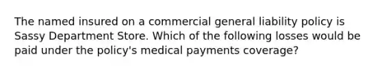 The named insured on a commercial general liability policy is Sassy Department Store. Which of the following losses would be paid under the policy's medical payments coverage?