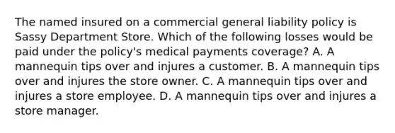 The named insured on a commercial general liability policy is Sassy Department Store. Which of the following losses would be paid under the policy's medical payments coverage? A. A mannequin tips over and injures a customer. B. A mannequin tips over and injures the store owner. C. A mannequin tips over and injures a store employee. D. A mannequin tips over and injures a store manager.