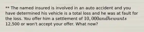 ** The named insured is involved in an auto accident and you have determined his vehicle is a total loss and he was at fault for the loss. You offer him a settlement of 10,000 and he wants12,500 or won't accept your offer. What now?