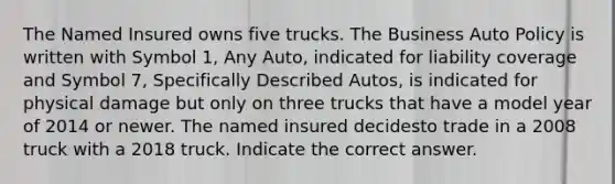 The Named Insured owns five trucks. The Business Auto Policy is written with Symbol 1, Any Auto, indicated for liability coverage and Symbol 7, Specifically Described Autos, is indicated for physical damage but only on three trucks that have a model year of 2014 or newer. The named insured decidesto trade in a 2008 truck with a 2018 truck. Indicate the correct answer.