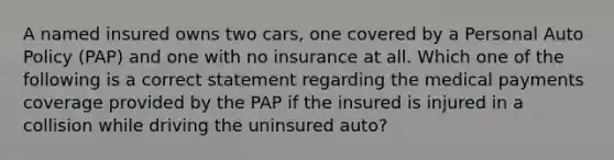 A named insured owns two cars, one covered by a Personal Auto Policy (PAP) and one with no insurance at all. Which one of the following is a correct statement regarding the medical payments coverage provided by the PAP if the insured is injured in a collision while driving the uninsured auto?