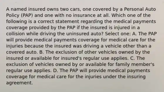 A named insured owns two cars, one covered by a Personal Auto Policy (PAP) and one with no insurance at all. Which one of the following is a correct statement regarding the medical payments coverage provided by the PAP if the insured is injured in a collision while driving the uninsured auto? Select one: A. The PAP will provide medical payments coverage for medical care for the injuries because the insured was driving a vehicle other than a covered auto. B. The exclusion of other vehicles owned by the insured or available for insured's regular use applies. C. The exclusion of vehicles owned by or available for family member's regular use applies. D. The PAP will provide medical payments coverage for medical care for the injuries under the insuring agreement.