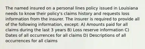 The named insured on a personal lines policy issued in Louisiana needs to know their policy's claims history and requests loss information from the insurer. The insurer is required to provide all of the following information, except: A) Amounts paid for all claims during the last 3 years B) Loss reserve information C) Dates of all occurrences for all claims D) Descriptions of all occurrences for all claims