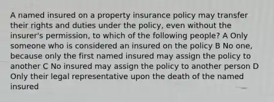 A named insured on a property insurance policy may transfer their rights and duties under the policy, even without the insurer's permission, to which of the following people? A Only someone who is considered an insured on the policy B No one, because only the first named insured may assign the policy to another C No insured may assign the policy to another person D Only their legal representative upon the death of the named insured