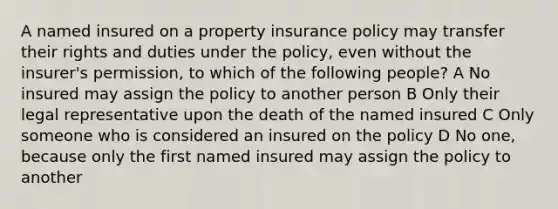 A named insured on a property insurance policy may transfer their rights and duties under the policy, even without the insurer's permission, to which of the following people? A No insured may assign the policy to another person B Only their legal representative upon the death of the named insured C Only someone who is considered an insured on the policy D No one, because only the first named insured may assign the policy to another