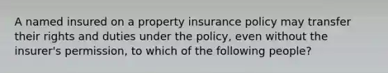 A named insured on a property insurance policy may transfer their rights and duties under the policy, even without the insurer's permission, to which of the following people?