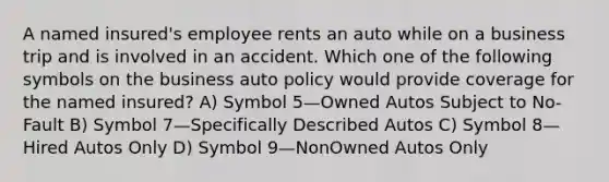 A named insured's employee rents an auto while on a business trip and is involved in an accident. Which one of the following symbols on the business auto policy would provide coverage for the named insured? A) Symbol 5—Owned Autos Subject to No-Fault B) Symbol 7—Specifically Described Autos C) Symbol 8—Hired Autos Only D) Symbol 9—NonOwned Autos Only