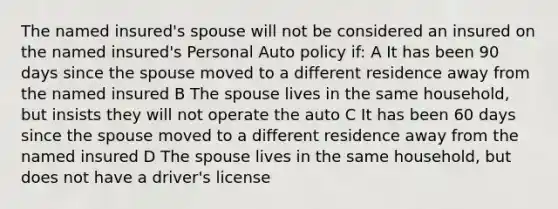 The named insured's spouse will not be considered an insured on the named insured's Personal Auto policy if: A It has been 90 days since the spouse moved to a different residence away from the named insured B The spouse lives in the same household, but insists they will not operate the auto C It has been 60 days since the spouse moved to a different residence away from the named insured D The spouse lives in the same household, but does not have a driver's license