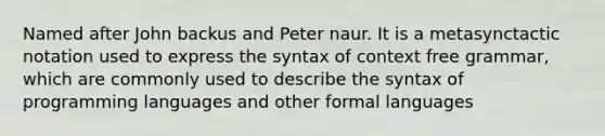 Named after John backus and Peter naur. It is a metasynctactic notation used to express the syntax of context free grammar, which are commonly used to describe the syntax of programming languages and other formal languages