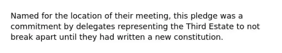 Named for the location of their meeting, this pledge was a commitment by delegates representing the Third Estate to not break apart until they had written a new constitution.