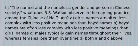 In "The named and the nameless: gender and person in Chinese society," what does R.S. Watson observe in the naming practices among the Chinese of Ha Tsuen? a) girls' names are often less complex with less positive meanings than boys' names b) boys' names are often less complex with less positive meanings than girls' names c) males typically gain names throughout their lives, whereas females lose them over time d) both a and c above