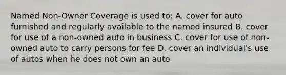 Named Non-Owner Coverage is used to: A. cover for auto furnished and regularly available to the named insured B. cover for use of a non-owned auto in business C. cover for use of non-owned auto to carry persons for fee D. cover an individual's use of autos when he does not own an auto