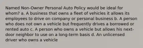 Named Non-Owner Personal Auto Policy would be ideal for whom? a. A business that owns a fleet of vehicles it allows its employees to drive on company or personal business b. A person who does not own a vehicle but frequently drives a borrowed or rented auto c. A person who owns a vehicle but allows his next-door neighbor to use on a long-term basis d. An unlicensed driver who owns a vehicle