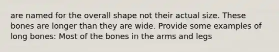 are named for the overall shape not their actual size. These bones are longer than they are wide. Provide some examples of long bones: Most of the bones in the arms and legs