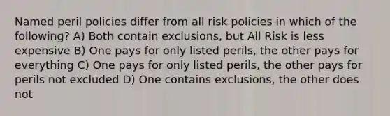 Named peril policies differ from all risk policies in which of the following? A) Both contain exclusions, but All Risk is less expensive B) One pays for only listed perils, the other pays for everything C) One pays for only listed perils, the other pays for perils not excluded D) One contains exclusions, the other does not