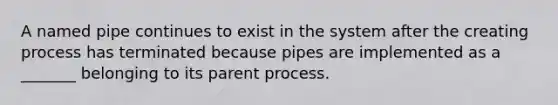 A named pipe continues to exist in the system after the creating process has terminated because pipes are implemented as a _______ belonging to its parent process.