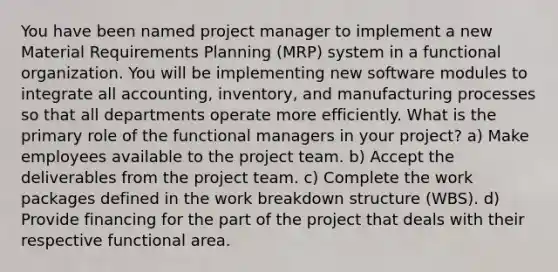 You have been named project manager to implement a new Material Requirements Planning (MRP) system in a functional organization. You will be implementing new software modules to integrate all accounting, inventory, and manufacturing processes so that all departments operate more efficiently. What is the primary role of the functional managers in your project? a) Make employees available to the project team. b) Accept the deliverables from the project team. c) Complete the work packages defined in the work breakdown structure (WBS). d) Provide financing for the part of the project that deals with their respective functional area.