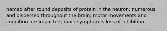 named after round deposits of protein in the neuron; numerous and dispersed throughout the brain; motor movements and cognition are impacted; main symptom is loss of inhibition