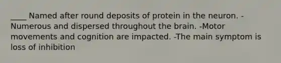 ____ Named after round deposits of protein in the neuron. -Numerous and dispersed throughout the brain. -Motor movements and cognition are impacted. -The main symptom is loss of inhibition