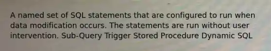 A named set of SQL statements that are configured to run when data modification occurs. The statements are run without user intervention. Sub-Query Trigger Stored Procedure Dynamic SQL