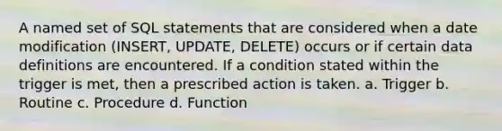 A named set of SQL statements that are considered when a date modification (INSERT, UPDATE, DELETE) occurs or if certain data definitions are encountered. If a condition stated within the trigger is met, then a prescribed action is taken. a. Trigger b. Routine c. Procedure d. Function