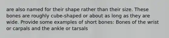 are also named for their shape rather than their size. These bones are roughly cube-shaped or about as long as they are wide. Provide some examples of short bones: Bones of the wrist or carpals and the ankle or tarsals